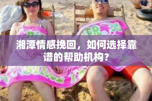 湘潭情感挽回，如何选择靠谱的帮助机构？