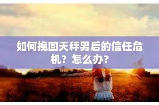 如何挽回天秤男后的信任危机?怎么办? 如何挽回天秤男后的信任危机?怎么办?