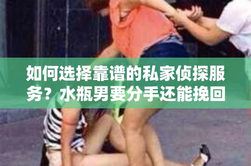 如何选择靠谱的私家侦探服务？水瓶男要分手还能挽回吗？