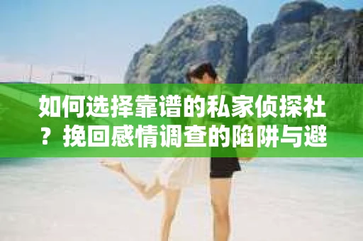 如何选择靠谱的私家侦探社？挽回感情调查的陷阱与避坑指南