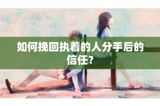如何挽回执着的人分手后的信任？