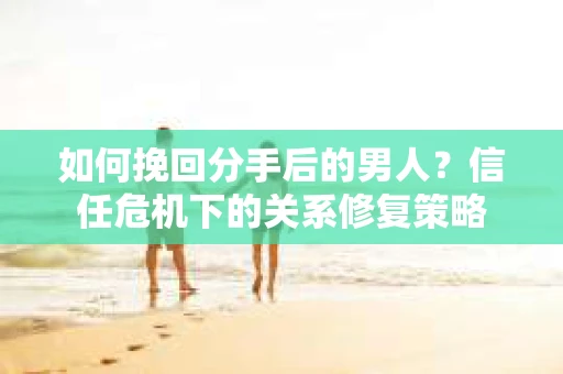 如何挽回分手后的男人？信任危机下的关系修复策略