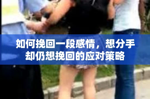 如何挽回一段感情，想分手却仍想挽回的应对策略