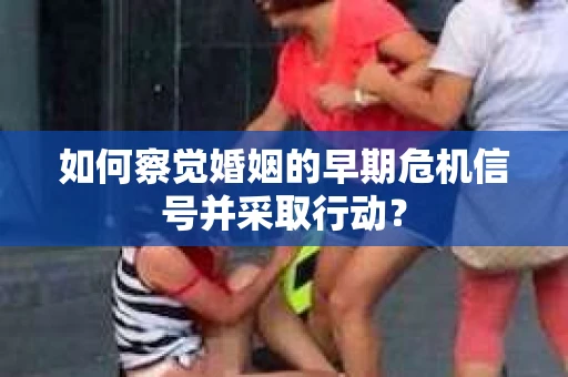 如何察觉婚姻的早期危机信号并采取行动？