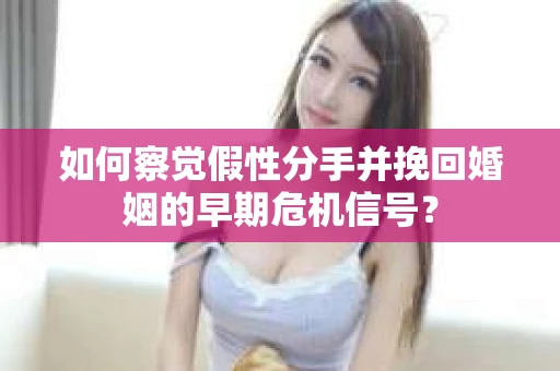 如何察觉假性分手并挽回婚姻的早期危机信号？