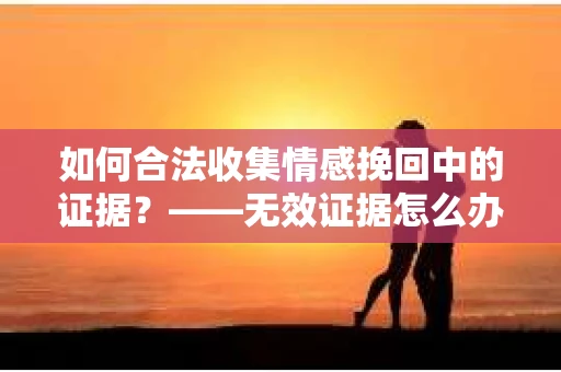 如何合法收集情感挽回中的证据？——无效证据怎么办？