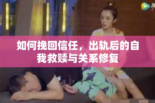 如何挽回信任，出轨后的自我救赎与关系修复