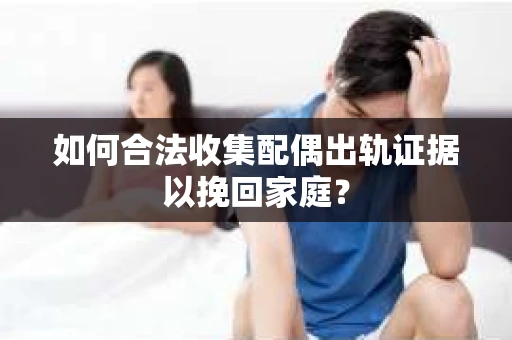 如何合法收集配偶出轨证据以挽回家庭？