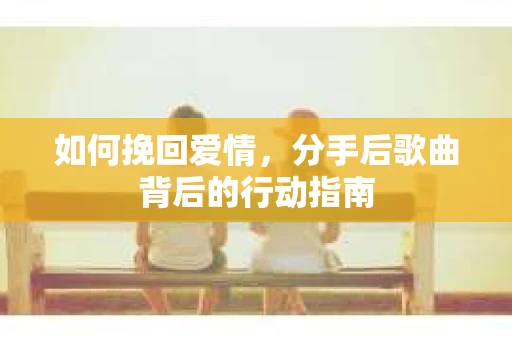 如何挽回爱情,分手后歌曲背后的行动指南 如何挽回爱情,分手后歌曲背后的行动指南