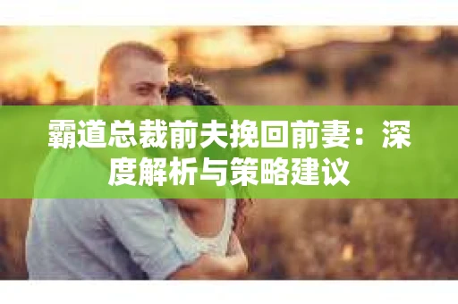 霸道总裁前夫挽回前妻:深度解析与策略建议 霸道总裁前夫挽回前妻:深度解析与策略建议
