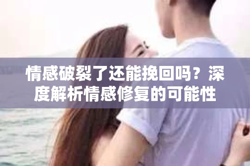 情感破裂了还能挽回吗？深度解析情感修复的可能性