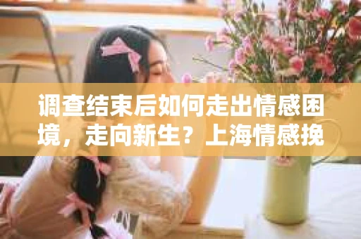 调查结束后如何走出情感困境,走向新生?上海情感挽回婚姻公司给出的专业建议 调查结束后如何走出情感困境,走向新生?上海情感挽回婚姻公司给出的专业建议