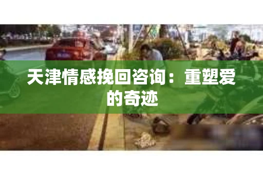 天津情感挽回咨询:重塑爱的奇迹 天津情感挽回咨询:重塑爱的奇迹