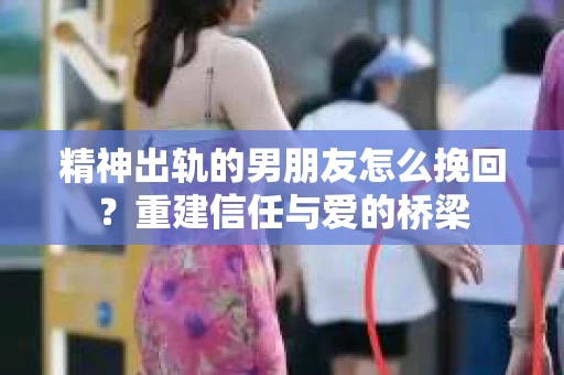 精神出轨的男朋友怎么挽回？重建信任与爱的桥梁