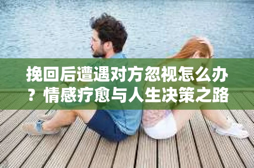 挽回后遭遇对方忽视怎么办?情感疗愈与人生决策之路 挽回后遭遇对方忽视怎么办?情感疗愈与人生决策之路