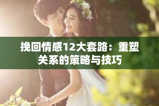 挽回情感12大套路：重塑关系的策略与技巧