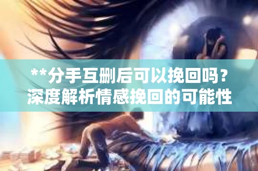 **分手互删后可以挽回吗？深度解析情感挽回的可能性**