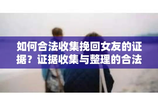 如何合法收集挽回女友的证据?证据收集与整理的合法策略怎么办? 如何合法收集挽回女友的证据?证据收集与整理的合法策略怎么办?