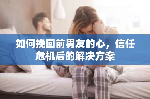 如何挽回前男友的心，信任危机后的解决方案
