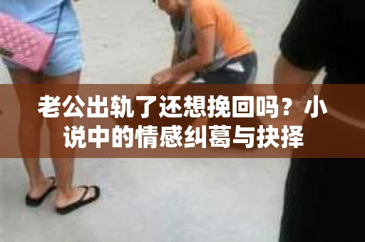 老公出轨了还想挽回吗？小说中的情感纠葛与抉择
