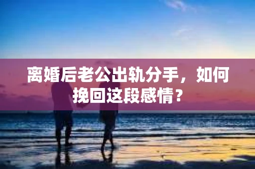 离婚后老公出轨分手，如何挽回这段感情？