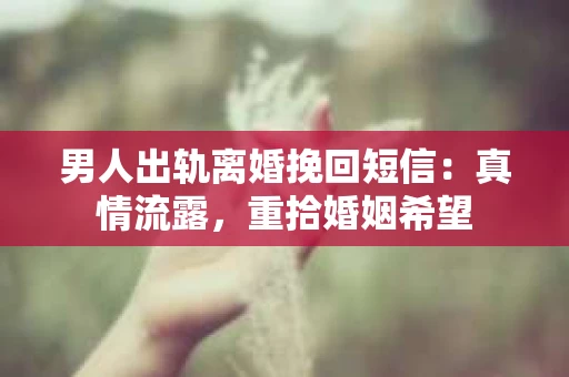 男人出轨离婚挽回短信：真情流露，重拾婚姻希望