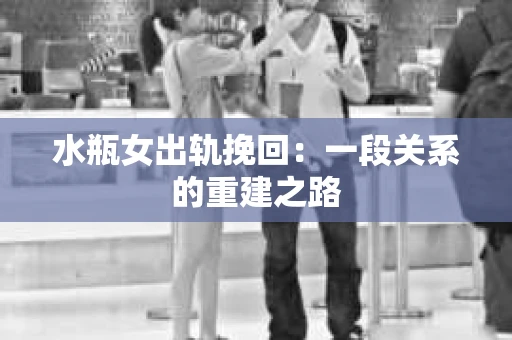 水瓶女出轨挽回:一段关系的重建之路 水瓶女出轨挽回:一段关系的重建之路