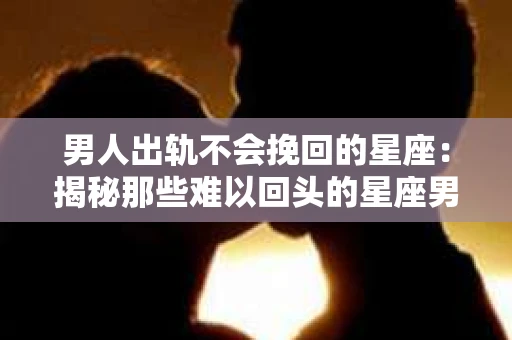 男人出轨不会挽回的星座：揭秘那些难以回头的星座男