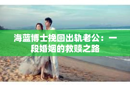 海蓝博士挽回出轨老公：一段婚姻的救赎之路