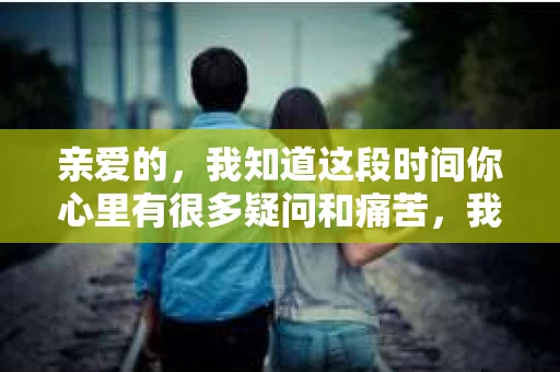 亲爱的，我知道这段时间你心里有很多疑问和痛苦，我也一样。我们在一起的时光，有欢笑也有泪水，那些美好的回忆，我永远都不会忘记。今天，我想通过这条短信，向你表达我的一些想法。