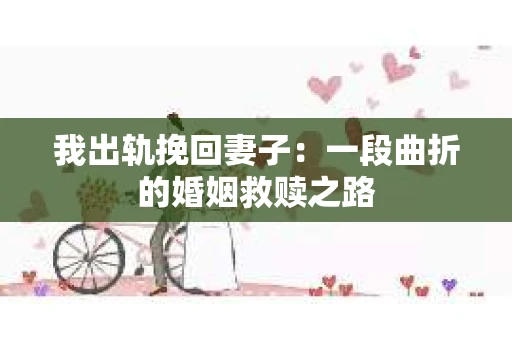 我出轨挽回妻子：一段曲折的婚姻救赎之路