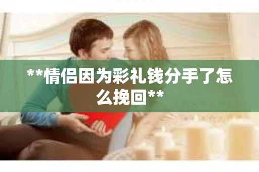 **情侣因为彩礼钱分手了怎么挽回** **情侣因为彩礼钱分手了怎么挽回**