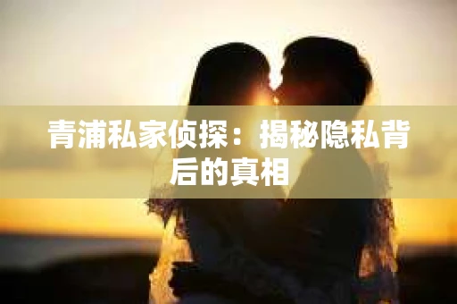青浦私家侦探:揭秘隐私背后的真相 青浦私家侦探:揭秘隐私背后的真相