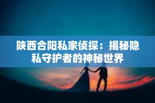 陕西合阳私家侦探:揭秘隐私守护者的神秘世界 陕西合阳私家侦探:揭秘隐私守护者的神秘世界
