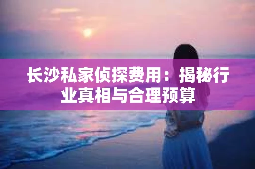 长沙私家侦探费用：揭秘行业真相与合理预算