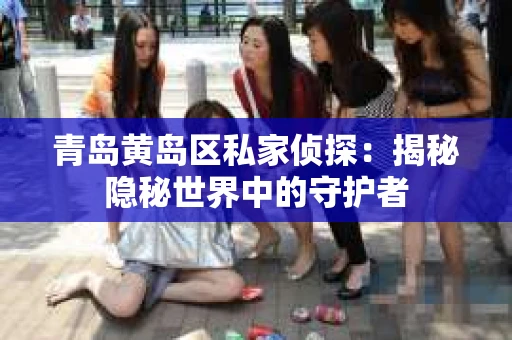 青岛黄岛区私家侦探：揭秘隐秘世界中的守护者