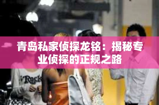 青岛私家侦探龙铭：揭秘专业侦探的正规之路