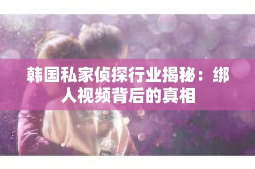 韩国私家侦探行业揭秘：绑人视频背后的真相