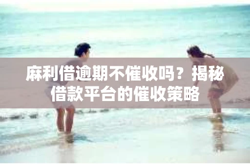 麻利借逾期不催收吗？揭秘借款平台的催收策略