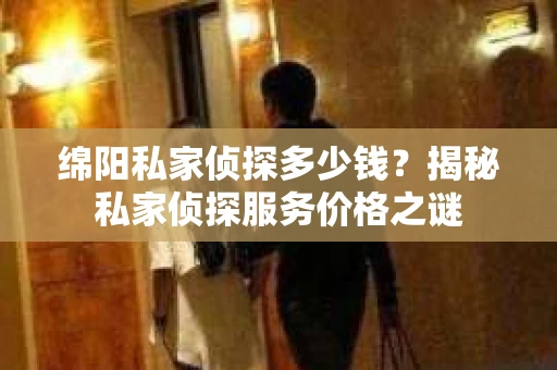 绵阳私家侦探多少钱？揭秘私家侦探服务价格之谜