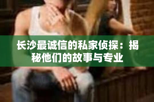 长沙最诚信的私家侦探：揭秘他们的故事与专业
