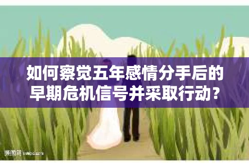 如何察觉五年感情分手后的早期危机信号并采取行动? 如何察觉五年感情分手后的早期危机信号并采取行动?