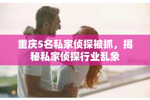 重庆5名私家侦探被抓，揭秘私家侦探行业乱象
