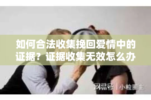 如何合法收集挽回爱情中的证据?证据收集无效怎么办? 如何合法收集挽回爱情中的证据?证据收集无效怎么办?