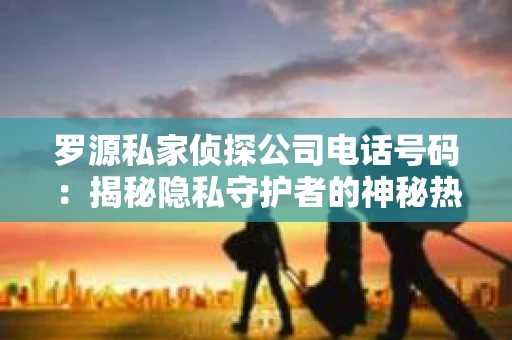 罗源私家侦探公司电话号码：揭秘隐私守护者的神秘热线