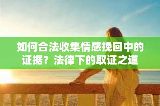 如何合法收集情感挽回中的证据?法律下的取证之道 如何合法收集情感挽回中的证据?法律下的取证之道