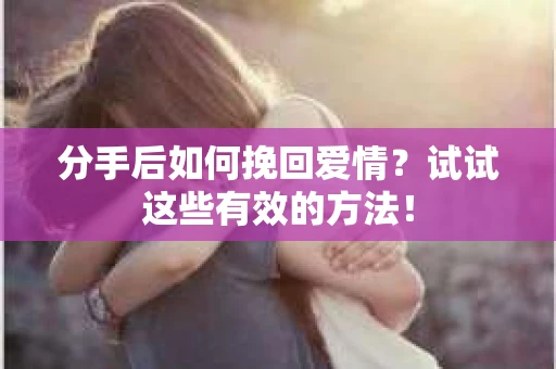 分手后如何挽回爱情？试试这些有效的方法！