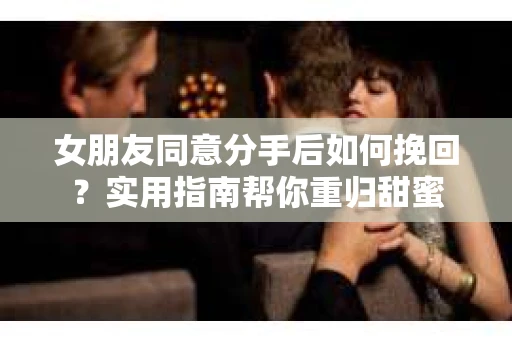 女朋友同意分手后如何挽回?实用指南帮你重归甜蜜 女朋友同意分手后如何挽回?实用指南帮你重归甜蜜