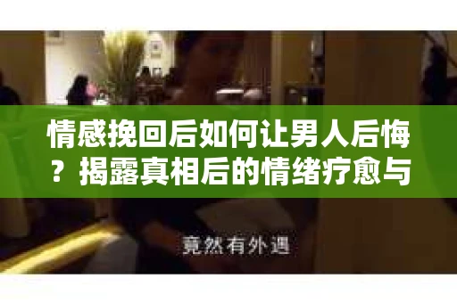 情感挽回后如何让男人后悔？揭露真相后的情绪疗愈与人生决策