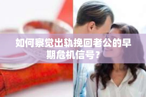 如何察觉出轨挽回老公的早期危机信号？